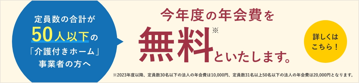 定数の合計が50人以下の「介護付きホーム」事業者の方へ
今年度の年会費を無料といたします。